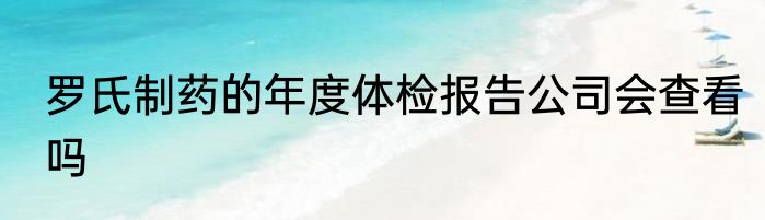 罗氏制药的年度体检报告公司会查看吗