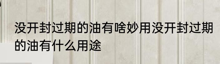 没开封过期的油有啥妙用没开封过期的油有什么用途
