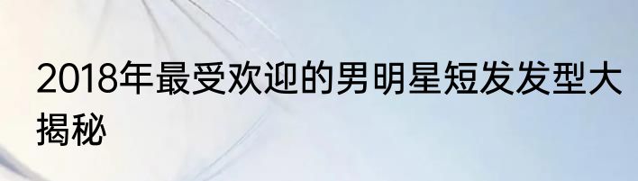 2018年最受欢迎的男明星短发发型大揭秘