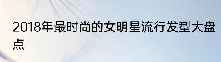 2018年最时尚的女明星流行发型大盘点