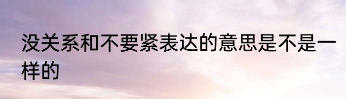 没关系和不要紧表达的意思是不是一样的
