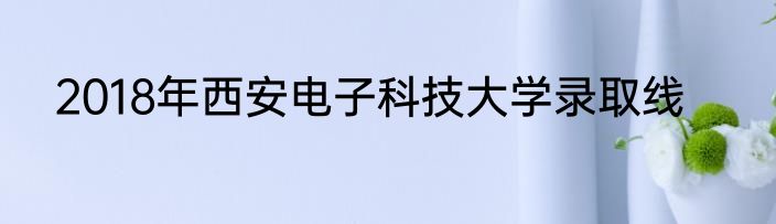 2018年西安电子科技大学录取线