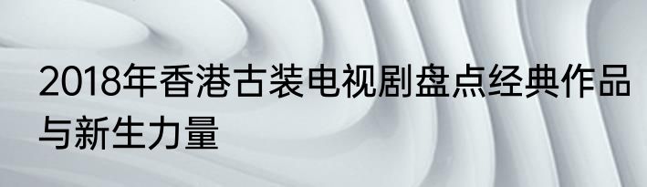 2018年香港古装电视剧盘点经典作品与新生力量