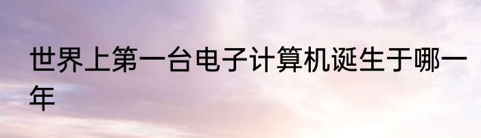 世界上第一台电子计算机诞生于哪一年