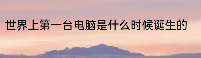 世界上第一台电脑是什么时候诞生的