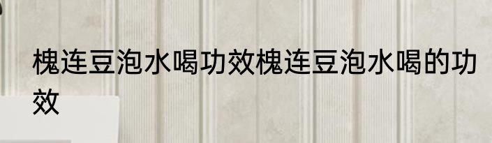 槐连豆泡水喝功效槐连豆泡水喝的功效