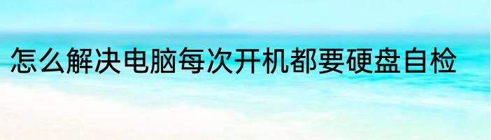 怎么解决电脑每次开机都要硬盘自检