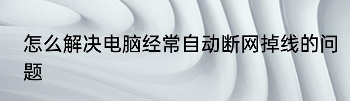 怎么解决电脑经常自动断网掉线的问题