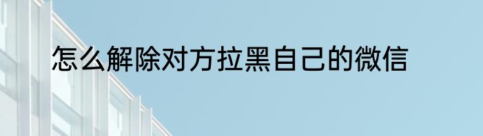 怎么解除对方拉黑自己的微信