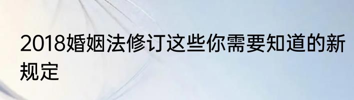 2018婚姻法修订这些你需要知道的新规定