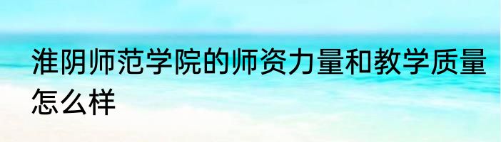 淮阴师范学院的师资力量和教学质量怎么样