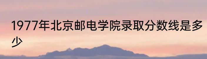 1977年北京邮电学院录取分数线是多少