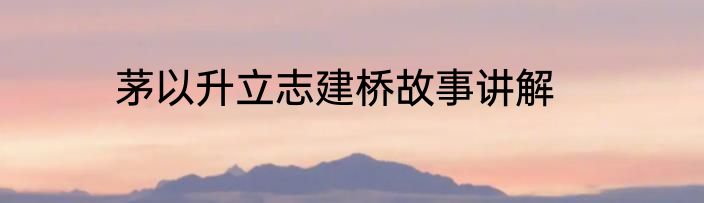 茅以升立志建桥故事讲解