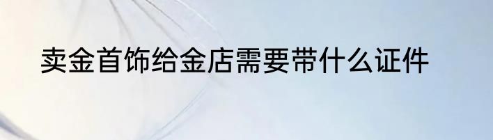 卖金首饰给金店需要带什么证件