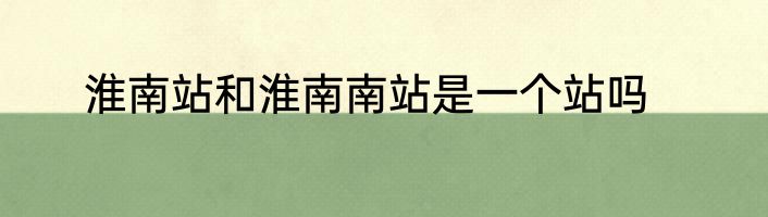 淮南站和淮南南站是一个站吗