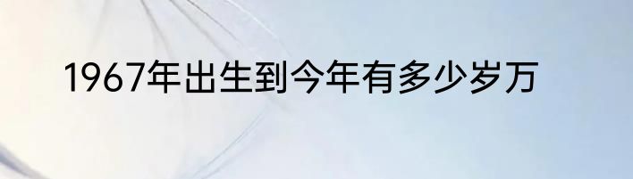 1967年出生到今年有多少岁万