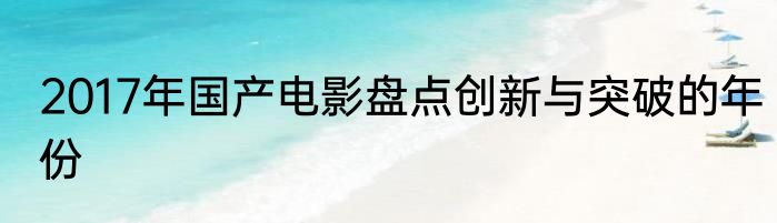 2017年国产电影盘点创新与突破的年份