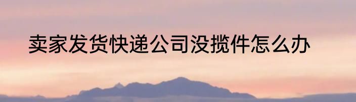 卖家发货快递公司没揽件怎么办
