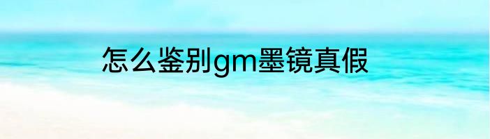 怎么鉴别gm墨镜真假