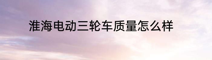 淮海电动三轮车质量怎么样