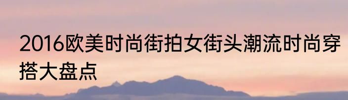 2016欧美时尚街拍女街头潮流时尚穿搭大盘点