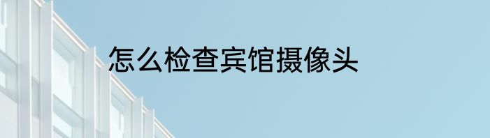 怎么检查宾馆摄像头