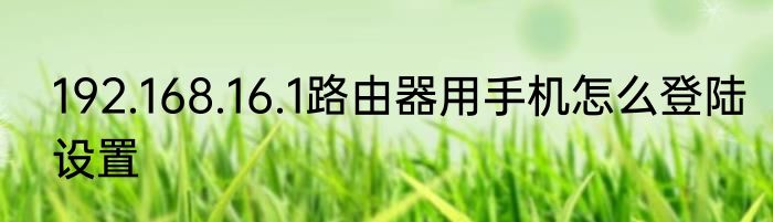 192.168.16.1路由器用手机怎么登陆设置