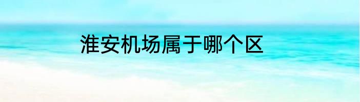 淮安机场属于哪个区