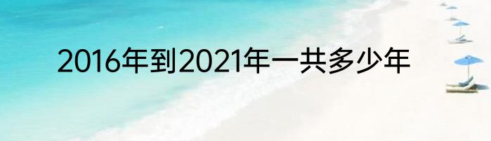 2016年到2021年一共多少年