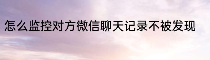 怎么监控对方微信聊天记录不被发现