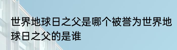 世界地球日之父是哪个被誉为世界地球日之父的是谁