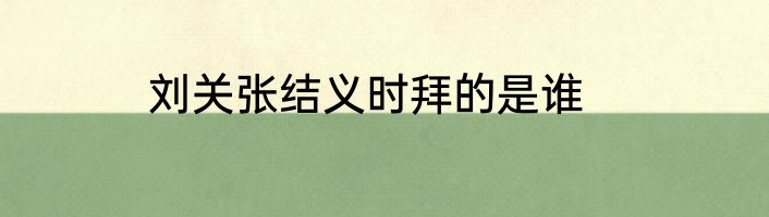 刘关张结义时拜的是谁