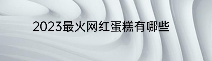 2023最火网红蛋糕有哪些