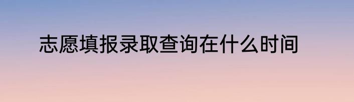 志愿填报录取查询在什么时间