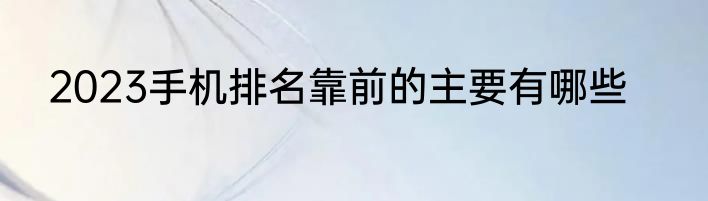 2023手机排名靠前的主要有哪些