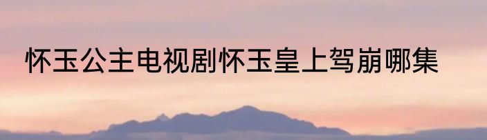怀玉公主电视剧怀玉皇上驾崩哪集