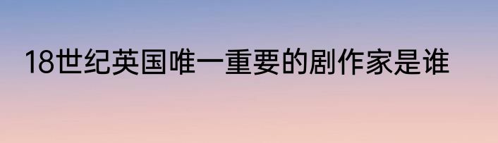 18世纪英国唯一重要的剧作家是谁