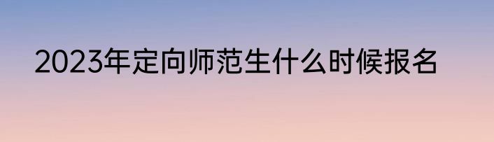 2023年定向师范生什么时候报名