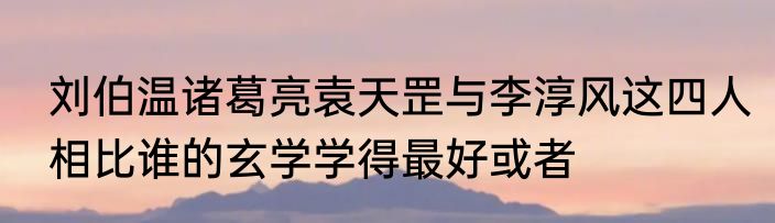 刘伯温诸葛亮袁天罡与李淳风这四人相比谁的玄学学得最好或者