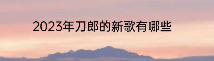 2023年刀郎的新歌有哪些