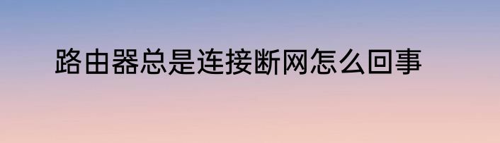 路由器总是连接断网怎么回事
