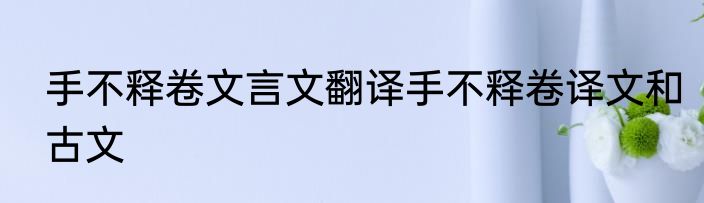 手不释卷文言文翻译手不释卷译文和古文