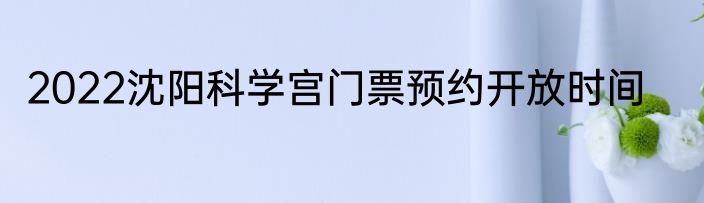 2022沈阳科学宫门票预约开放时间