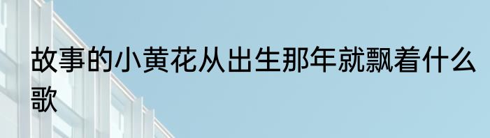 故事的小黄花从出生那年就飘着什么歌