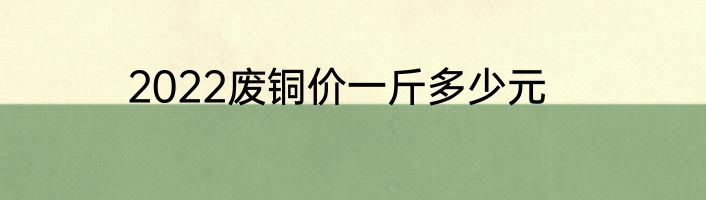 2022废铜价一斤多少元