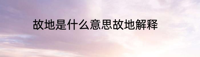 故地是什么意思故地解释