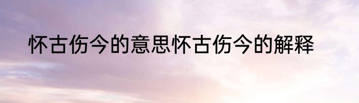 怀古伤今的意思怀古伤今的解释
