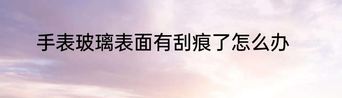 手表玻璃表面有刮痕了怎么办