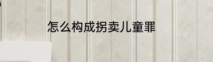 怎么构成拐卖儿童罪