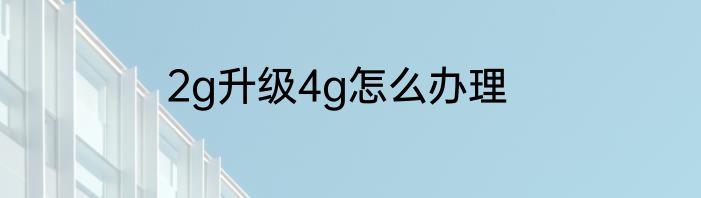 2g升级4g怎么办理